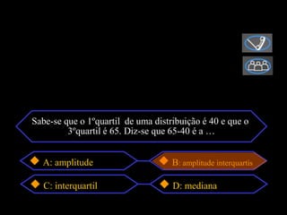 Sabe-se que o 1ºquartil de uma distribuição é 40 e que o
         3ºquartil é 65. Diz-se que 65-40 é a …


  A: amplitude                      B: amplitude interquartis

   C: interquartil                  D: mediana
 