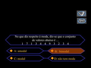 No que diz respeito à moda, diz-se que o conjunto
              de valores abaixo é …
     1 7 1 3 4 4 9 3 2 3 4

A: amodal                       B: bimodal

C: modal                       D: não tem moda
 