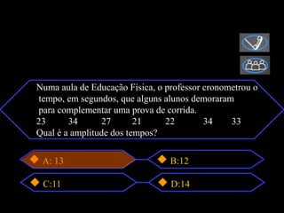 Numa aula de Educação Física, o professor cronometrou o
tempo, em segundos, que alguns alunos demoraram
para complementar uma prova de corrida.
23      34      27       21     22        34    33
Qual é a amplitude dos tempos?

 A: 13                           B:12

 C:11                            D:14
 