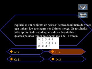 Inquiriu-se um conjunto de pessoas acerca do número de vezes
 que tinham ido ao cinema nos últimos meses. Os resultados
estão apresentados no diagrama de caule-e-folhas .
Quantas pessoas foram ao cinema mais de 14 vezes?




A: 9                            B: 4

C: 11                           D: 3
 