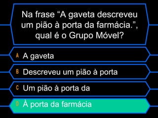 Na frase “A gaveta descreveu
um pião à porta da farmácia.”,
qual é o Grupo Móvel?
A A gaveta
B Descreveu um pião à porta
C Um pião à porta da
D À porta da farmácia
 