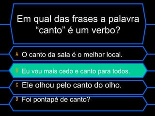 Em qual das frases a palavra
“canto” é um verbo?
A O canto da sala é o melhor local.
B Eu vou mais cedo e canto para todos.
C Ele olhou pelo canto do olho.
D Foi pontapé de canto?
 