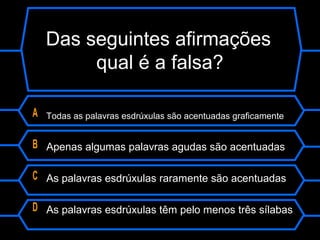 Das seguintes afirmações
qual é a falsa?
A Todas as palavras esdrúxulas são acentuadas graficamente
B Apenas algumas palavras agudas são acentuadas
C As palavras esdrúxulas raramente são acentuadas
D As palavras esdrúxulas têm pelo menos três sílabas
 