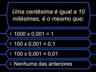 Uma centésima é igual a 10
milésimas, é o mesmo que:
A 1000 x 0,001 = 1
B 100 x 0,001 = 0,1
C 100 x 0,001 = 0,01
D Nenhuma das anteriores
 