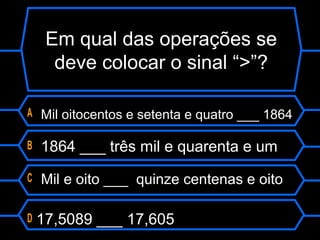 Em qual das operações se
deve colocar o sinal “>”?
A Mil oitocentos e setenta e quatro ___ 1864
B 1864 ___ três mil e quarenta e um
C Mil e oito ___ quinze centenas e oito
D 17,5089 ___ 17,605
 