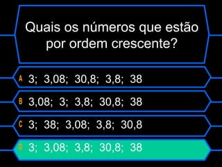 A 3; 3,08; 30,8; 3,8; 38
B 3,08; 3; 3,8; 30,8; 38
C 3; 38; 3,08; 3,8; 30,8
D 3; 3,08; 3,8; 30,8; 38
Quais os números que estão
por ordem crescente?
 