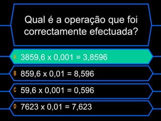 A 3859,6 x 0,001 = 3,8596
B 859,6 x 0,01 = 8,596
C 59,6 x 0,001 = 0,596
D 7623 x 0,01 = 7,623
Qual é a operação que foi
correctamente efectuada?
 