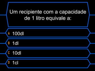 Um recipiente com a capacidade
de 1 litro equivale a:
A 100dl
B 1dl
C 10dl
D 1cl
 