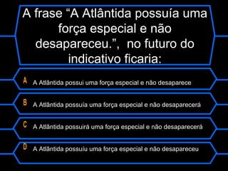 A frase “A Atlântida possuía uma
força especial e não
desapareceu.”, no futuro do
indicativo ficaria:
A A Atlântida possui uma força especial e não desaparece
B A Atlântida possuía uma força especial e não desaparecerá
C A Atlântida possuirá uma força especial e não desaparecerá
D A Atlântida possuíu uma força especial e não desapareceu
 