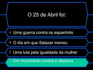 O 25 de Abril foi:
A Uma guerra contra os espanhóis
B O dia em que Salazar morreu
C Uma luta pela igualdade da mulher
D Um movimento contra a ditadura
 
