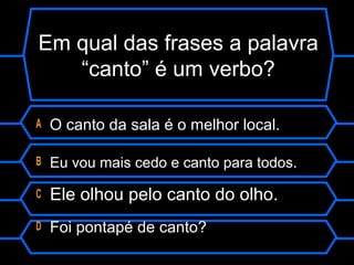 Em qual das frases a palavra
“canto” é um verbo?
A O canto da sala é o melhor local.
B Eu vou mais cedo e canto para todos.
C Ele olhou pelo canto do olho.
D Foi pontapé de canto?
 