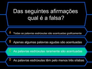 Das seguintes afirmações
qual é a falsa?
A Todas as palavras esdrúxulas são acentuadas graficamente
B Apenas algumas palavras agudas são acentuadas
C As palavras esdrúxulas raramente são acentuadas
D As palavras esdrúxulas têm pelo menos três sílabas
 