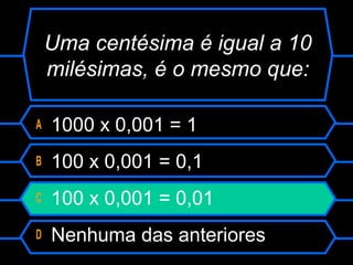 A 1000 x 0,001 = 1
B 100 x 0,001 = 0,1
C 100 x 0,001 = 0,01
D Nenhuma das anteriores
Uma centésima é igual a 10
milésimas, é o mesmo que:
 
