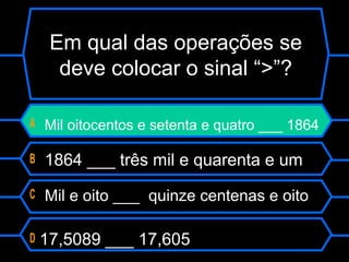 Em qual das operações se
deve colocar o sinal “>”?
A Mil oitocentos e setenta e quatro ___ 1864
B 1864 ___ três mil e quarenta e um
C Mil e oito ___ quinze centenas e oito
D 17,5089 ___ 17,605
 