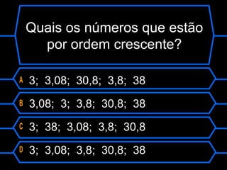 Quais os números que estão
por ordem crescente?
A 3; 3,08; 30,8; 3,8; 38
B 3,08; 3; 3,8; 30,8; 38
C 3; 38; 3,08; 3,8; 30,8
D 3; 3,08; 3,8; 30,8; 38
 