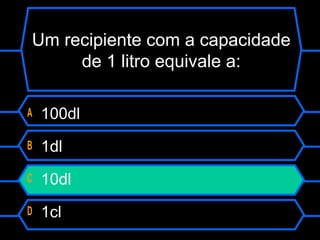 Um recipiente com a capacidade
de 1 litro equivale a:
A 100dl
B 1dl
C 10dl
D 1cl
 
