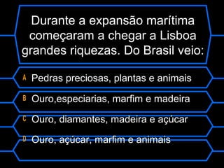 Durante a expansão marítima
começaram a chegar a Lisboa
grandes riquezas. Do Brasil veio:
A Pedras preciosas, plantas e animais
B Ouro,especiarias, marfim e madeira
C Ouro, diamantes, madeira e açúcar
D Ouro, açúcar, marfim e animais
 