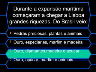Durante a expansão marítima
começaram a chegar a Lisboa
grandes riquezas. Do Brasil veio:
A Pedras preciosas, plantas e animais
B Ouro, especiarias, marfim e madeira
C Ouro, diamantes,madeira e açucar
D Ouro, açúcar, marfim e animais
 