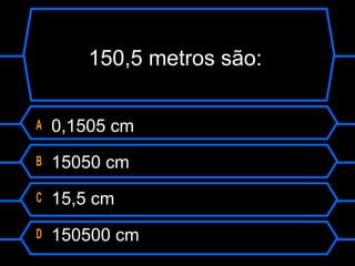 150,5 metros são:
A 0,1505 cm
B 15050 cm
C 15,5 cm
D 150500 cm
 