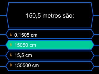 150,5 metros são:
A 0,1505 cm
B 15050 cm
C 15,5 cm
D 150500 cm
 