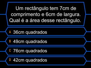 Um rectângulo tem 7cm de
comprimento e 6cm de largura.
Qual é a área desse rectângulo.
A 36cm quadrados
B 49cm quadrados
C 76cm quadrados
D 42cm quadrados
 