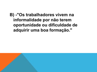 B) -"Os trabalhadores vivem na
informalidade por não terem
oportunidade ou dificuldade de
adquirir uma boa formação."
 
