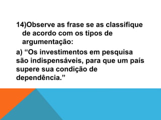 14)Observe as frase se as classifique
de acordo com os tipos de
argumentação:
a) “Os investimentos em pesquisa
são indispensáveis, para que um país
supere sua condição de
dependência.”
 