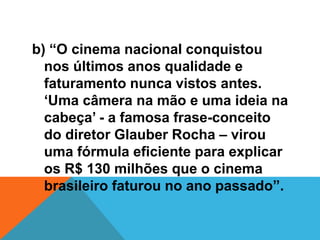 b) “O cinema nacional conquistou
nos últimos anos qualidade e
faturamento nunca vistos antes.
‘Uma câmera na mão e uma ideia na
cabeça’ - a famosa frase-conceito
do diretor Glauber Rocha – virou
uma fórmula eficiente para explicar
os R$ 130 milhões que o cinema
brasileiro faturou no ano passado”.
 