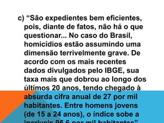 c) “São expedientes bem eficientes,
pois, diante de fatos, não há o que
questionar... No caso do Brasil,
homicídios estão assumindo uma
dimensão terrivelmente grave. De
acordo com os mais recentes
dados divulgados pelo IBGE, sua
taxa mais que dobrou ao longo dos
últimos 20 anos, tendo chegado à
absurda cifra anual de 27 por mil
habitantes. Entre homens jovens
(de 15 a 24 anos), o índice sobe a
 