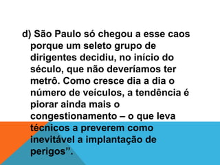 d) São Paulo só chegou a esse caos
porque um seleto grupo de
dirigentes decidiu, no início do
século, que não deveríamos ter
metrô. Como cresce dia a dia o
número de veículos, a tendência é
piorar ainda mais o
congestionamento – o que leva
técnicos a preverem como
inevitável a implantação de
perigos”.
 