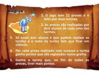1. O jogo tem 12 provas e é
                    feito por duas turmas.
                  2. As provas são realizadas por
                    dois alunos de cada uma das
                    turmas.
3. Só esses dois alunos é que podem realizar as
   tarefas e o resto da turma tem que ficar em
   silêncio.
4. Por cada prova realizada com sucesso a turma
   ganha pontos que são registados numa grelha.
5. Ganha a turma que, no fim de todas as
   provas, tiver mais pontos.
 