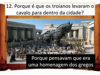12. Porque é que os troianos levaram o
     cavalo para dentro da cidade?

  Porque precisavam de madeira

  Porque pensavam que era uma
  homenagem dos gregos

  Porque estava a impedir a saída da
  cidade Porque pensavam que era
         uma homenagem dos gregos
 