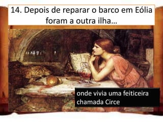 14. Depois de reparar o barco em Eólia
         foram a outra ilha…

onde vivia uma rainha chamada
Penélope

onde vivia uma feiticeira
chamada Circe
onde viviam as almas dasvivia uma feiticeira
                   onde
pessoas mortas     chamada Circe
 