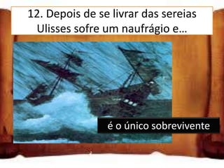 12. Depois de se livrar das sereias
   Ulisses sofre um naufrágio e…
é o único sobrevivente

consegue sobreviver com a
ajuda dos seus marinheiros

só Ulisses e mais dois
                    é o único sobrevivente
marinheiros sobrevivem
 