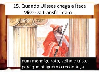 15. Quando Ulisses chega a Ítaca
      Miverva transforma-o…

num animal, para que ninguém o
reconheça

num jovem loiro e franzino, para que
ninguém o reconheça

num mendigo roto, velho e triste, para
     num mendigo roto, velho e triste,
que ninguém o reconheça
     para que ninguém o reconheça
 