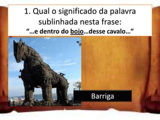 1. Qual o significado da palavra
       sublinhada nesta frase:
    “…e dentro do bojo…desse cavalo…”


Dorso

Barriga

Cabeça                 Barriga
 