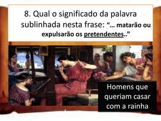 8. Qual o significado da palavra
  sublinhada nesta frase: “… matarão ou
        expulsarão os pretendentes..”

Homens que queriam casar com a rainha

Homens que queriam concorrer ao trono
                         Homens que
Homens que queriam comprar o trono
                        queriam casar
                         com a rainha
 