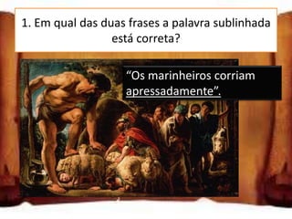 1. Em qual das duas frases a palavra sublinhada
                 está correta?

 “Os marinheiros “Os marinheiros corriam
                 corriam
 apressadamente”.apressadamente”.

 “Os marinheiros corriam
 aprecadamente”.

 “Os marinheiros corriam
 apreçadamente”.
 
