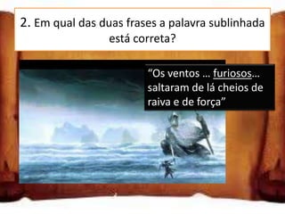 2. Em qual das duas frases a palavra sublinhada
                 está correta?

“Os ventos … furiozos… saltaram de lá furiosos…
                          “Os ventos …
                          saltaram de lá cheios de
cheios de raiva e de força”
                          raiva e de força”
“Os ventos … furioxos… saltaram de lá
cheios de raiva e de força”

“Os ventos … furiosos… saltaram de lá
cheios de raiva e de força”
 