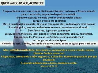 E logo ordenou Jesus que os seus discípulos entrassem no barco, e fossem adiante
para o outro lado, enquanto despedia a multidão.
E o barco estava já no meio do mar, açoitado pelas ondas;
porque o vento era contrário;
Mas, à quarta vigília da noite, dirigiu-se Jesus para eles, andando por cima do mar.
E os discípulos, vendo-o andando sobre o mar, assustaram-se, dizendo:
É um fantasma. E gritaram com medo.
Jesus, porém, lhes falou logo, dizendo: Tende bom ânimo, sou eu, não temais.
E respondeu-lhe Pedro, e disse: Senhor, se és tu, manda-me ir
ter contigo por cima das águas.
E ele disse: Vem. E Pedro, descendo do barco, andou sobre as águas para ir ter com
Jesus.
Mas, sentindo o vento forte, teve medo; e, começando a ir para o fundo, clamou,
dizendo: Senhor, salva-me!
E logo Jesus, estendendo a mão, segurou-o, e disse-lhe: Homem de pouca fé, por que
duvidaste?
E, quando subiram para o barco, acalmou o vento.
Mateus 14:22-32
QUEMSAI DO BARCO, ACONTECE
 