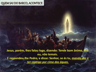 Jesus, porém, lhes falou logo, dizendo: Tende bom ânimo, sou
eu, não temais.
E respondeu-lhe Pedro, e disse: Senhor, se és tu, manda-me ir
ter contigo por cima das águas.
QUEMSAI DO BARCO, ACONTECE
 