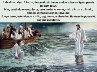 E ele disse: Vem. E Pedro, descendo do barco, andou sobre as águas para ir
ter com Jesus.
Mas, sentindo o vento forte, teve medo; e, começando a ir para o fundo,
clamou, dizendo: Senhor, salva-me!
E logo Jesus, estendendo a mão, segurou-o, e disse-lhe: Homem de pouca fé,
por que duvidaste?
 