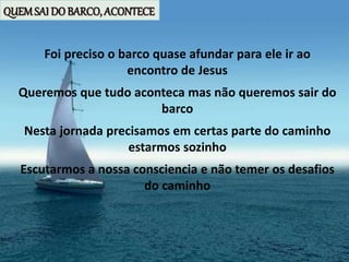 QUEMSAI DO BARCO, ACONTECE
Foi preciso o barco quase afundar para ele ir ao
encontro de Jesus
Queremos que tudo aconteca mas não queremos sair do
barco
Nesta jornada precisamos em certas parte do caminho
estarmos sozinho
Escutarmos a nossa consciencia e não temer os desafios
do caminho
 