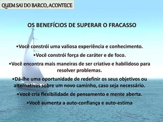 QUEMSAI DO BARCO, ACONTECE
•Você constrói uma valiosa experiência e conhecimento.
•Você constrói força de caráter e de foco.
•Você encontra mais maneiras de ser criativo e habilidoso para
resolver problemas.
•Dá-lhe uma oportunidade de redefinir os seus objetivos ou
alternativas sobre um novo caminho, caso seja necessário.
•Você cria flexibilidade de pensamento e mente aberta.
•Você aumenta a auto-confiança e auto-estima
OS BENEFÍCIOS DE SUPERAR O FRACASSO
 