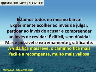 Estamos todos no mesmo barco!
Experimente acolher ao invés de julgar,
perdoar ao invés de acusar e compreender
ao invés de revidar! É difícil, sem dúvida!
Mas é possível e extremamente gratificante.
A vida fica mais leve, o caminho fica mais
fácil e a recompensa, muito mais valiosa
MUITA PAZ –CLEA ALVES- KSSF
QUEMSAI DO BARCO, ACONTECE
 