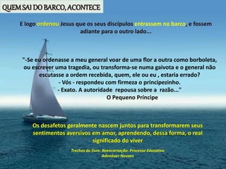 E logo ordenou Jesus que os seus discípulos entrassem no barco, e fossem
adiante para o outro lado...
Os desafetos geralmente nascem juntos para transformarem seus
sentimentos aversivos em amor, aprendendo, dessa forma, o real
significado do viver
Trechos do livro: Reencarnação: Processo Educativo
Adenáuer Novaes
"-Se eu ordenasse a meu general voar de uma flor a outra como borboleta,
ou escrever uma tragedia, ou transforma-se numa gaivota e o general não
escutasse a ordem recebida, quem, ele ou eu , estaria errado?
- Vós - respondeu com firmeza o principezinho.
- Exato. A autoridade repousa sobre a razão..."
O Pequeno Príncipe
QUEMSAI DO BARCO, ACONTECE
 
