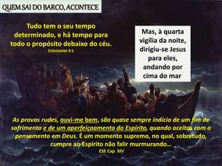 Mas, à quarta
vigília da noite,
dirigiu-se Jesus
para eles,
andando por
cima do mar.
Tudo tem o seu tempo
determinado, e há tempo para
todo o propósito debaixo do céu.
Eclesiastes 3:1
As provas rudes, ouvi-me bem, são quase sempre indício de um fim de
sofrimento e de um aperfeiçoamento do Espírito, quando aceitas com o
pensamento em Deus. É um momento supremo, no qual, sobretudo,
cumpre ao Espírito não falir murmurando…
ESE Cap XIV
QUEMSAI DO BARCO, ACONTECE
 