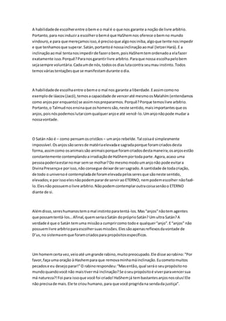 A habilidade de escolher entre o bem e o mal é o que nos garante a noção de livre arbítrio. 
Portanto, para nos induzir a escolher o bem é que HaShem nos oferece o bem no mundo 
vindouro, e para que mereçamos isso, é preciso que algo nos iniba, algo que tente nos impedir 
e que tenhamos que superar. Satán, portanto é nossa inclinação ao mal (Ietzer Hará). E a 
inclinação ao mal tenta nos impedir de fazer o bem, pois HaShem tem ordenado a ela fazer 
exatamente isso. Porquê? Para nos garantir livre arbítrio. Para que nossa escolha pelo bem 
seja sempre voluntária. Cada um de nós, todos os dias luta contra seu mau instinto. Todos 
temos várias tentações que se manifestam durante o dia. 
A habilidade de escolha entre o bem e o mal nos garante a liberdade. E assim como no 
exemplo de Iáacov (Jacó), temos a capacidade de vencer até mesmo os Malahím (entendamos 
como anjos por enquanto) se assim nos prepararmos. Porquê? Porque temos livre arbítrio. 
Portanto, o Talmud nos ensina que os homens são, neste sentido, mais importantes que os 
anjos, pois nós podemos lutar com qualquer anjo e até vencê-lo. Um anjo não pode mudar a 
nossa vontade. 
O Satán não é – como pensam os cristãos – um anjo rebelde. Tal coisa é simplesmente 
impossível. Os anjos são seres de matéria elevada e sagrada porque foram criados desta 
forma, assim como os animais são animais porque foram criados desta maneira; os anjos estão 
constantemente contemplando a irradiação de HaShem por toda parte. Agora, acaso uma 
pessoa poderia estar no mar sem se molhar? Do mesmo modo um anjo não pode evitar a 
Divina Presença e por isso, não consegue deixar de ser sagrado. A santidade de toda criação, 
de todo o universo é contemplada de foram elevada pelos seres que são neste sentido, 
elevados; e por isso eles não podem parar de servir ao ETERNO, nem podem escolher não fazê-lo. 
Eles não possuem o livre arbítrio. Não podem contemplar outra coisa senão o ETERNO 
diante de si. 
Além disso, seres humanos tem o mal instinto para tentá-los. Mas “anjos” não tem agentes 
que possam tentá-los… Afinal, quem seria o Satán do próprio Satán? Um ultra Satán? A 
verdade é que o Satán tem uma missão a cumprir como todo e qualquer “anjo”. E “anjos” não 
possuem livre arbítrio para escolher suas missões. Eles são apenas reflexos da vontade de 
D’us, no sistema em que foram criados para propósitos específicos. 
Um homem certa vez, veio até um grande rabino, muito preocupado. Ele disse ao rabino: “Por 
favor, faça uma oração à Hashem para que remova minha má inclinação. Eu cometo muitos 
pecados e eu desejo parar!” O rabino respondeu: “Mas então, qual será o seu propósito no 
mundo quando você não mais tiver má inclinação? Se o seu propósito é viver para vencer sua 
má natureza?! Foi para isso que você foi criado! HaShem já tem bastantes anjos nos céus! Ele 
não precisa de mais. Ele te criou humano, para que você progrida na senda da justiça”. 
 