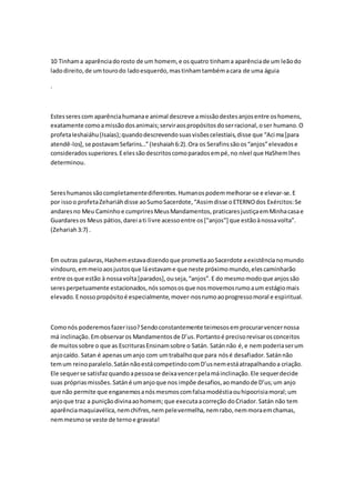 10 Tinham a aparência do rosto de um homem, e os quatro tinham a aparência de um leão do 
lado direito, de um touro do lado esquerdo, mas tinham também a cara de uma águia 
. 
Estes seres com aparência humana e animal descreve a missão destes anjos entre os homens, 
exatamente como a missão dos animais; servir aos propósitos do ser racional, o ser humano. O 
profeta Ieshaiáhu (Isaías); quando descrevendo suas visões celestiais, disse que “Acima [para 
atendê-los], se postavam Sefarins…” (Ieshaiah 6:2). Ora os Serafins são os “anjos” elevados e 
considerados superiores. E eles são descritos como parados em pé, no nível que HaShem lhes 
determinou. 
Seres humanos são completamente diferentes. Humanos podem melhorar-se e elevar-se. E 
por isso o profeta Zehariáh disse ao Sumo Sacerdote, “Assim disse o ETERNO dos Exércitos: Se 
andares no Meu Caminho e cumprires Meus Mandamentos, praticares justiça em Minha casa e 
Guardares os Meus pátios, darei a ti livre acesso entre os ["anjos"] que estão à nossa volta”. 
(Zehariah 3:7) . 
Em outras palavras, Hashem estava dizendo que prometia ao Sacerdote a existência no mundo 
vindouro, em meio aos justos que lá estavam e que neste próximo mundo, eles caminharão 
entre os que estão à nossa volta [parados], ou seja, “anjos”. E do mesmo modo que anjos são 
seres perpetuamente estacionados, nós somos os que nos movemos rumo a um estágio mais 
elevado. E nosso propósito é especialmente, mover-nos rumo ao progresso moral e espiritual. 
Como nós poderemos fazer isso? Sendo constantemente teimosos em procurar vencer nossa 
má inclinação. Em observar os Mandamentos de D’us. Portanto é preciso revisar os conceitos 
de muitos sobre o que as Escrituras Ensinam sobre o Satán. Satán não é, e nem poderia ser um 
anjo caído. Satan é apenas um anjo com um trabalho que para nós é desafiador. Satán não 
tem um reino paralelo. Satán não está competindo com D’us nem está atrapalhando a criação. 
Ele sequer se satisfaz quando a pessoa se deixa vencer pela má inclinação. Ele sequer decide 
suas próprias missões. Satán é um anjo que nos impõe desafios, ao mando de D’us; um anjo 
que não permite que enganemos a nós mesmos com falsa modéstia ou hipocrisia moral; um 
anjo que traz a punição divina ao homem; que executa a correção do Criador. Satán não tem 
aparência maquiavélica, nem chifres, nem pele vermelha, nem rabo, nem mora em chamas, 
nem mesmo se veste de terno e gravata! 
 