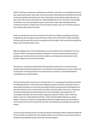 Satán é uma força, impessoal, enviada para nos desafiar, uma prova, uma avaliação que temos 
que superar para provar nosso valor, nossa real escolha. Satán pode ser percebido por meio de 
um desejo impróprio dentro de você. Claro, não existem coisas criadas justamente para nos 
fazer errar. Nós é que escolhemos errar. A possibilidade do erro faz-nos sentir a necessidade 
de melhora e nos induz ao progresso para o qual fomos criados. Mas tudo depende das 
escolhas que fazemos. O Satan executa sua missão de se opor a nós, por meio das coisas que 
nós mesmos valorizamos no mundo. 
Então, se uma pessoa vem ao seu encontro e lhe oferece um objeto roubado por um preço 
insignificante, por exemplo; esta pessoa não é o Satán e nem está sendo “usada” pelo Satan. 
Esta pessoa é uma que não resistiu a sua própria má inclinação, e não resistindo à oposição do 
Satán, e por fim decidiu fazer o mal. 
Não foi obrigada a isso, mas foi desafiada nas suas convicções morais e testada em sua fé na 
justiça e no bem. Se esta pessoa falhou e não passou na prova, esta pessoa que cometeu o 
pecado, quer cometer outro; como dizem os sábios, a recompensa de um pecado é outro 
pecado, e agora seria a sua vez de escolher. 
Como pecou, esta pessoa estará melhor internamente se convencer a si mesma, de que o 
pecado é algo normal que todos fazem. Se você tratar esta situação como normal, é reflexo da 
sua decisão, e a forma como tal erro se apresenta em sua mente, e conseqüentemente o 
resultado da sua escolha também. 
Todo ser humano deve tentar vencer o mal que há em si. E muita gente tenta fazer prevalecer 
sua idéia para aliviar a si mesma da culpa. Ninguém quer pecar sozinho. E pode até ser que a 
pessoa queira cometer um crime com sua ajuda! Ou talvez a pessoa tenha a satisfação de ver 
que não está só no erro, ou de ver você contradizer suas convicções; o que seria uma pessoa 
muito perturbada; porém muito freqüente em nossa sociedade. A pessoa pode ter mil 
motivações ao pecado. Do mesmo modo, a figura da serpente no Éden, não se referia ao 
Satán; a quem os cristãos gostam de atribuir. Cobras não são diabos! São apenas cobras, 
répteis e nada mais. É apenas uma figuração da própria tentação humana, desenvolvida na 
mente do primeiro homem e da primeira mulher, motivada pela curiosidade e devaneios de 
ambos. 
E como uma pessoa deve evitar sucumbir quando for testada pelo Satán enviado sob ordem de 
D’us? Vivendo uma vida de Torá, uma vida de acordo com a Lei Eterna. Isso envolve uma séria 
de fatores que trabalham juntos. Posso até mencionar alguns: 
 